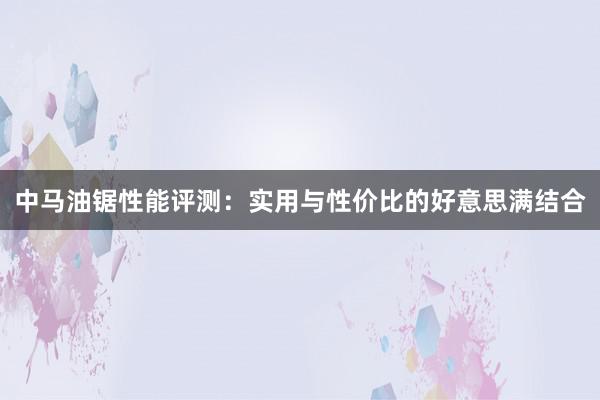 中马油锯性能评测：实用与性价比的好意思满结合